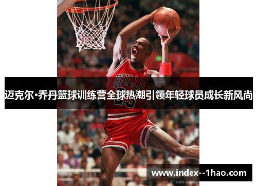 迈克尔·乔丹篮球训练营全球热潮引领年轻球员成长新风尚 迈克尔·乔丹篮球训练营全球热潮引领年轻球员成长新风尚