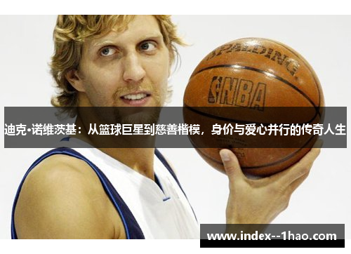迪克·诺维茨基：从篮球巨星到慈善楷模，身价与爱心并行的传奇人生