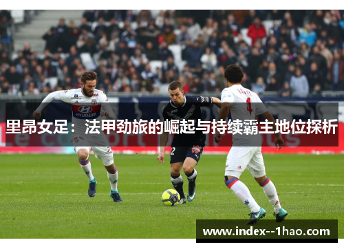 里昂女足:法甲劲旅的崛起与持续霸主地位探析 里昂女足:法甲劲旅的崛起与持续霸主地位探析