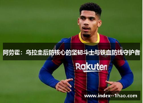 阿劳霍:乌拉圭后防核心的坚韧斗士与铁血防线守护者 阿劳霍:乌拉圭后防核心的坚韧斗士与铁血防线守护者