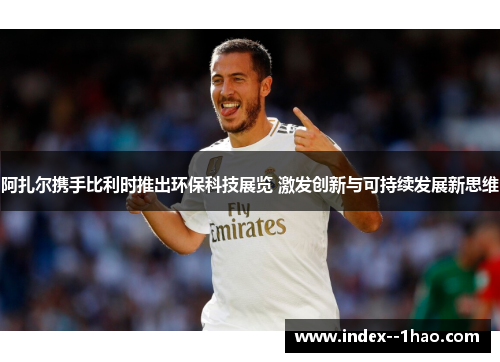 阿扎尔携手比利时推出环保科技展览 激发创新与可持续发展新思维 阿扎尔携手比利时推出环保科技展览 激发创新与可持续发展新思维