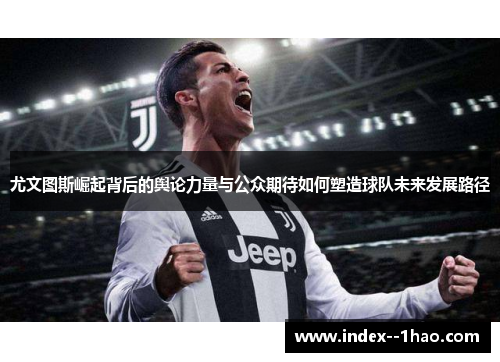 尤文图斯崛起背后的舆论力量与公众期待如何塑造球队未来发展路径 尤文图斯崛起背后的舆论力量与公众期待如何塑造球队未来发展路径