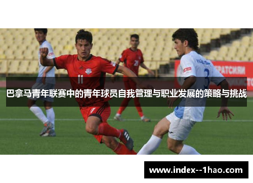 巴拿马青年联赛中的青年球员自我管理与职业发展的策略与挑战 巴拿马青年联赛中的青年球员自我管理与职业发展的策略与挑战