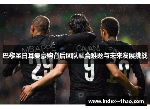 巴黎圣日耳曼豪购背后团队融合难题与未来发展挑战 巴黎圣日耳曼豪购背后团队融合难题与未来发展挑战