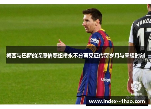梅西与巴萨的深厚情感纽带永不分离见证传奇岁月与荣耀时刻