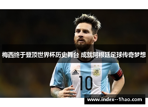 梅西终于登顶世界杯历史舞台 成就阿根廷足球传奇梦想