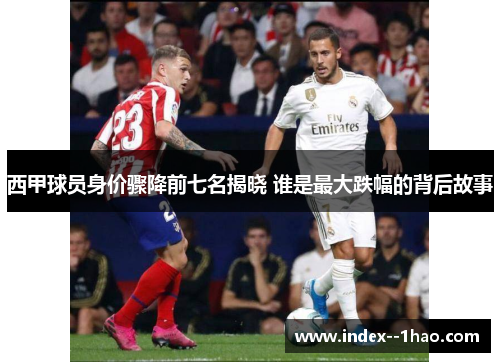 西甲球员身价骤降前七名揭晓 谁是最大跌幅的背后故事 西甲球员身价骤降前七名揭晓 谁是最大跌幅的背后故事
