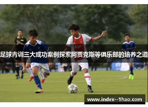 足球青训三大成功案例探索阿贾克斯等俱乐部的培养之道