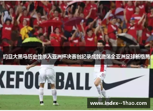 约旦大黑马历史性杀入亚洲杯决赛创纪录成就激荡全亚洲足球新格局