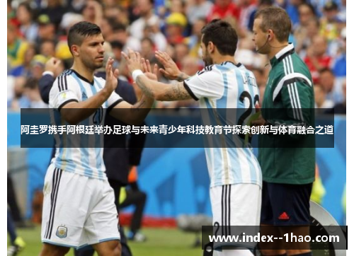 阿圭罗携手阿根廷举办足球与未来青少年科技教育节探索创新与体育融合之道