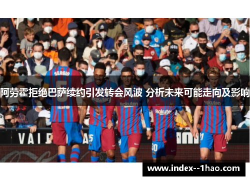 阿劳霍拒绝巴萨续约引发转会风波 分析未来可能走向及影响
