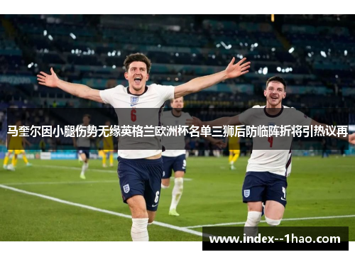 马奎尔因小腿伤势无缘英格兰欧洲杯名单三狮后防临阵折将引热议再 马奎尔因小腿伤势无缘英格兰欧洲杯名单三狮后防临阵折将引热议再