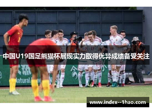 中国U19国足熊猫杯展现实力取得优异成绩备受关注 中国U19国足熊猫杯展现实力取得优异成绩备受关注
