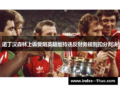 诺丁汉森林上诉受阻英超维持违反财务规则扣分判决 诺丁汉森林上诉受阻英超维持违反财务规则扣分判决